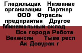Гладильщик › Название организации ­ Партнер, ООО › Отрасль предприятия ­ Другое › Минимальный оклад ­ 20 000 - Все города Работа » Вакансии   . Тыва респ.,Ак-Довурак г.